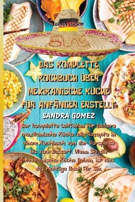 Das Komplette Kochbuch &Uuml;ber Mexikanische K&uuml;che F&uuml;r Anf&auml;nger Erstellt -  Sandra Gomez
