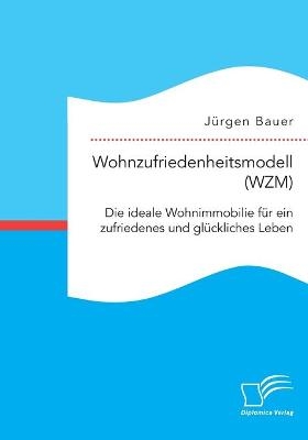 Wohnzufriedenheitsmodell (WZM). Die ideale Wohnimmobilie f&Atilde;&frac14;r ein zufriedenes und gl&Atilde;&frac14;ckliches Leben - J&Atilde;&frac14;rgen Bauer