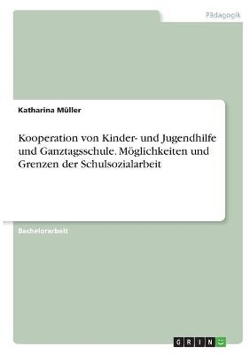 Kooperation von Kinder- und Jugendhilfe und Ganztagsschule. MÃ¶glichkeiten und Grenzen der Schulsozialarbeit - Katharina MÃ¼ller