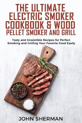 The Ultimate Electric Smoker Cookbook & Wood Pellet Smoker and Grill - John Sherman