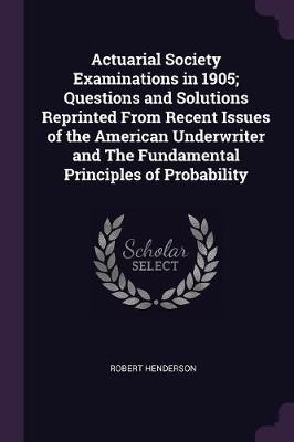 Actuarial Society Examinations in 1905; Questions and Solutions Reprinted From Recent Issues of the American Underwriter and The Fundamental Principles of Probability - Robert Henderson